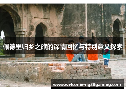 佩德里归乡之旅的深情回忆与特别意义探索