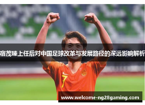 宿茂臻上任后对中国足球改革与发展路径的深远影响解析