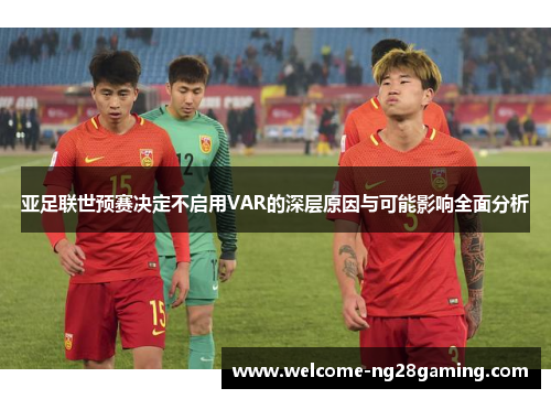 亚足联世预赛决定不启用VAR的深层原因与可能影响全面分析