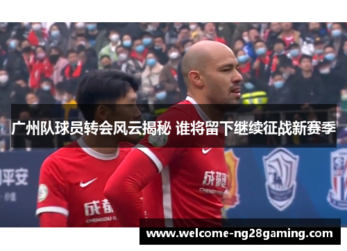 广州队球员转会风云揭秘 谁将留下继续征战新赛季