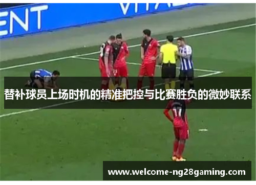 替补球员上场时机的精准把控与比赛胜负的微妙联系