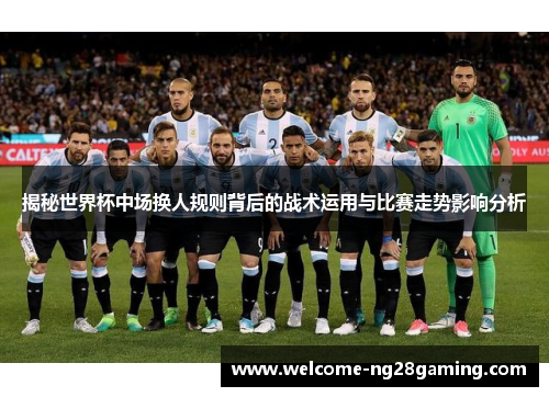 揭秘世界杯中场换人规则背后的战术运用与比赛走势影响分析