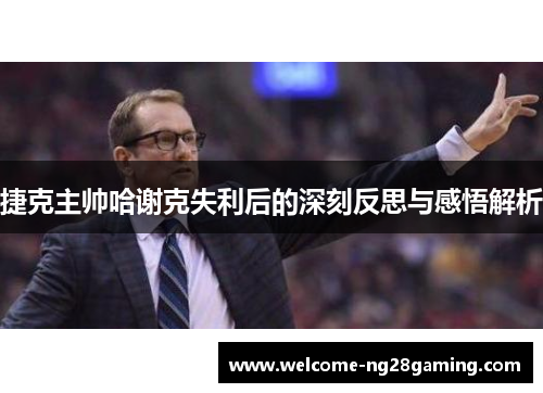 捷克主帅哈谢克失利后的深刻反思与感悟解析