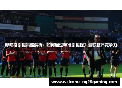 滕哈格引援策略解析：如何通过精准引援提升曼联整体竞争力