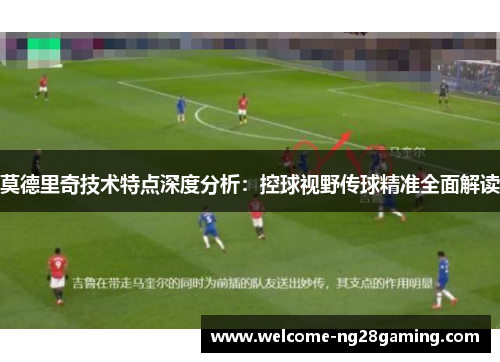 莫德里奇技术特点深度分析：控球视野传球精准全面解读