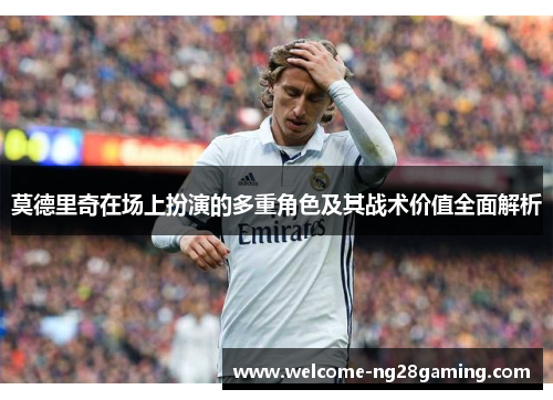 莫德里奇在场上扮演的多重角色及其战术价值全面解析
