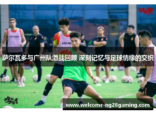 萨尔瓦多与广州队激战回顾 深刻记忆与足球情缘的交织 萨尔瓦多与广州队激战回顾 深刻记忆与足球情缘的交织