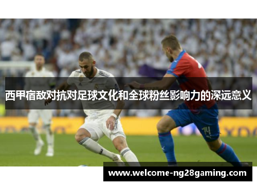西甲宿敌对抗对足球文化和全球粉丝影响力的深远意义