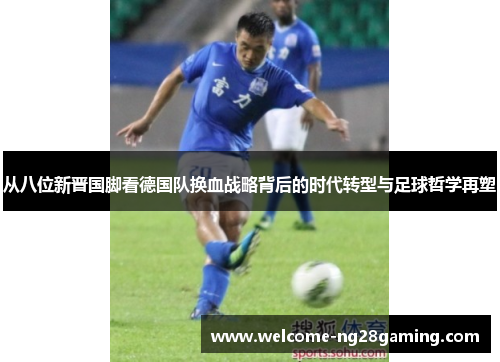 从八位新晋国脚看德国队换血战略背后的时代转型与足球哲学再塑 从八位新晋国脚看德国队换血战略背后的时代转型与足球哲学再塑