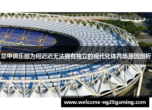 意甲俱乐部为何迟迟无法拥有独立的现代化体育场原因剖析