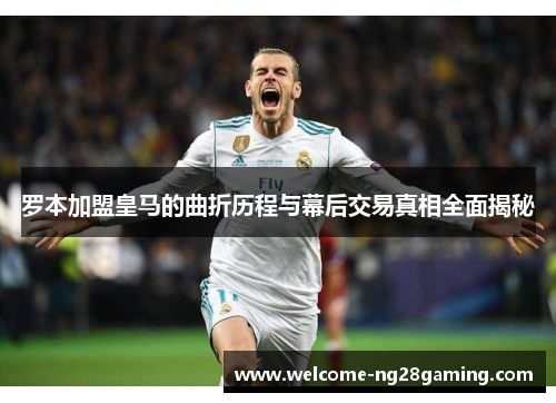 罗本加盟皇马的曲折历程与幕后交易真相全面揭秘