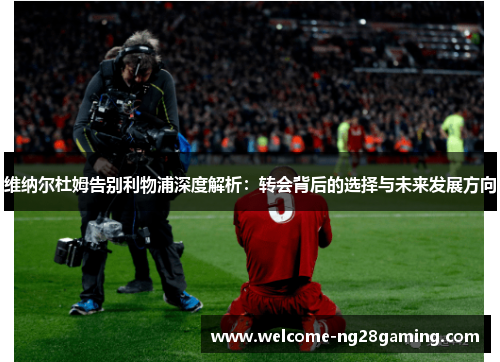 维纳尔杜姆告别利物浦深度解析:转会背后的选择与未来发展方向 维纳尔杜姆告别利物浦深度解析:转会背后的选择与未来发展方向