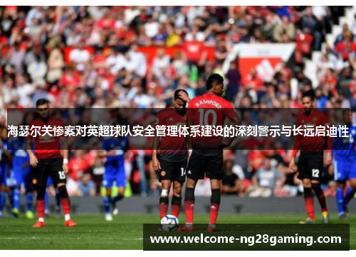 海瑟尔关惨案对英超球队安全管理体系建设的深刻警示与长远启迪性 海瑟尔关惨案对英超球队安全管理体系建设的深刻警示与长远启迪性