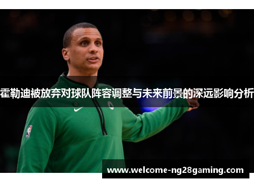 霍勒迪被放弃对球队阵容调整与未来前景的深远影响分析 霍勒迪被放弃对球队阵容调整与未来前景的深远影响分析