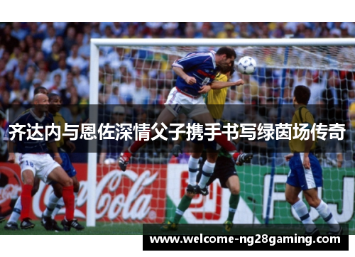 齐达内与恩佐深情父子携手书写绿茵场传奇