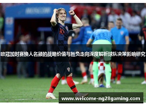 欧冠加时赛换人名额的战略价值与胜负走向深度解析球队决策影响研究