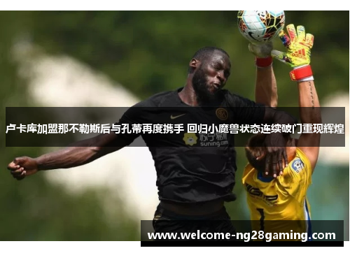 卢卡库加盟那不勒斯后与孔蒂再度携手 回归小魔兽状态连续破门重现辉煌