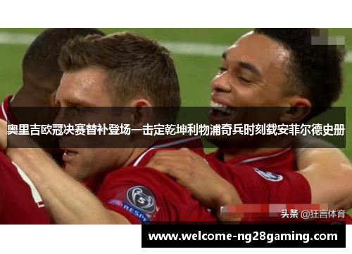 奥里吉欧冠决赛替补登场一击定乾坤利物浦奇兵时刻载安菲尔德史册