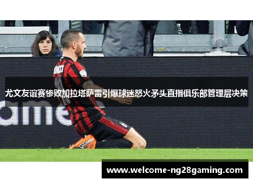 尤文友谊赛惨败加拉塔萨雷引爆球迷怒火矛头直指俱乐部管理层决策 尤文友谊赛惨败加拉塔萨雷引爆球迷怒火矛头直指俱乐部管理层决策