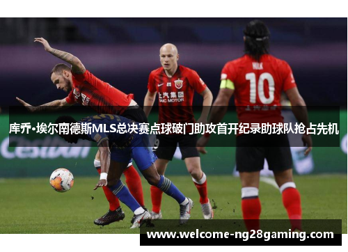 库乔·埃尔南德斯MLS总决赛点球破门助攻首开纪录助球队抢占先机