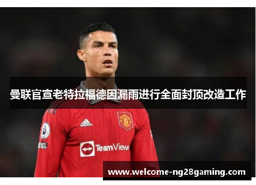曼联官宣老特拉福德因漏雨进行全面封顶改造工作 曼联官宣老特拉福德因漏雨进行全面封顶改造工作