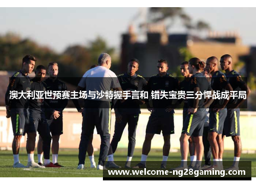 澳大利亚世预赛主场与沙特握手言和 错失宝贵三分悍战成平局 澳大利亚世预赛主场与沙特握手言和 错失宝贵三分悍战成平局