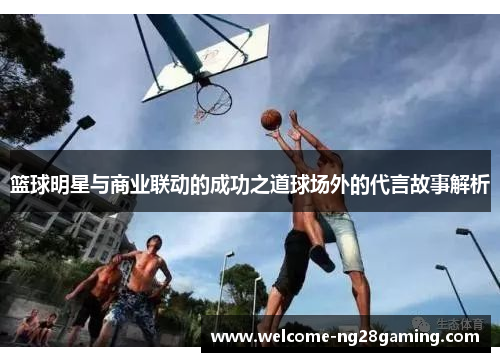 篮球明星与商业联动的成功之道球场外的代言故事解析