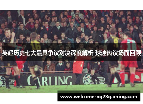 英超历史七大最具争议对决深度解析 球迷热议场面回顾