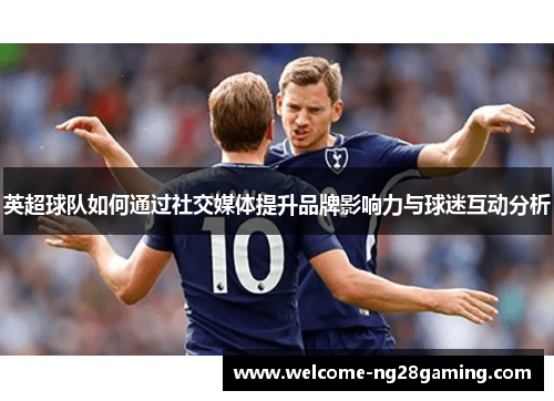 英超球队如何通过社交媒体提升品牌影响力与球迷互动分析