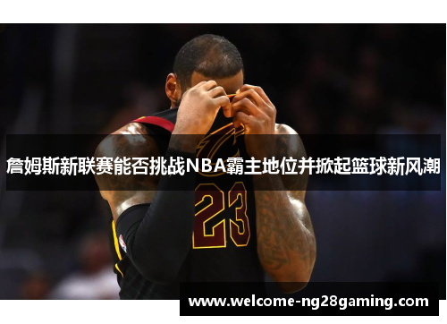 詹姆斯新联赛能否挑战NBA霸主地位并掀起篮球新风潮