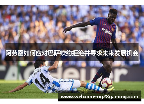 阿劳霍如何应对巴萨续约拒绝并寻求未来发展机会