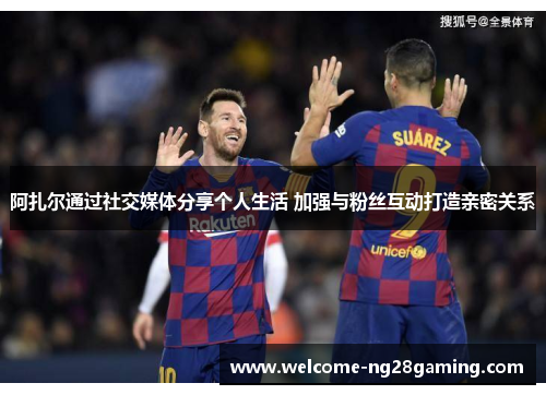阿扎尔通过社交媒体分享个人生活 加强与粉丝互动打造亲密关系