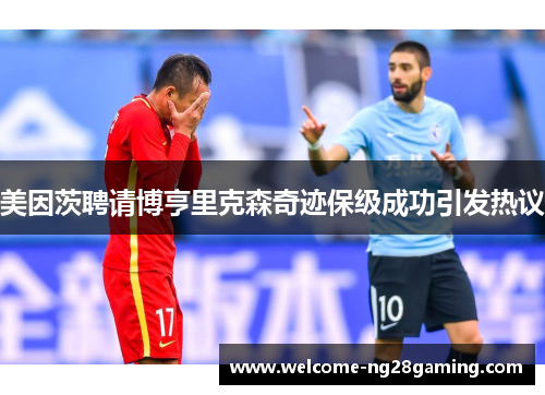美因茨聘请博亨里克森奇迹保级成功引发热议 美因茨聘请博亨里克森奇迹保级成功引发热议