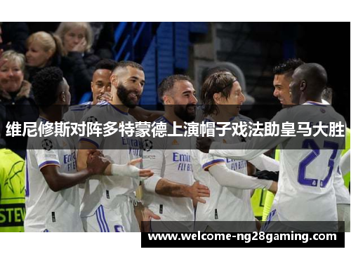 维尼修斯对阵多特蒙德上演帽子戏法助皇马大胜